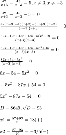 \frac{42}{x+3} + \frac{45}{x-3}=5,x \neq 3,x \neq -3 \\ \\ &#10; \frac{42}{x+3} + \frac{45}{x-3}-5=0 \\ \\ &#10; \frac{42(x-3)+45(x+3)-5(x+3)(x-3)}{(x-3)(x+3)}=0 \\ \\ &#10; \frac{42x-126+45x+135-5( x^{2} -9)}{(x+3)(x-3)}=0 \\ \\ &#10; \frac{42x-126+45x+135-5 x^{2} +45}{(x-3)(x+3)}=0 \\ \\ &#10; \frac{87x+54-5 x^{2} }{(x-3)(x+3)} =0 \\ \\ &#10;8x+54-5 x^{2} =0 \\ \\ &#10;-5 x^{2} +87x+54=0 \\ \\ &#10;5 x^{2} -87x-54=0 \\ \\ &#10;D=8649; \sqrt{D}=93 \\ \\ &#10;x1= \frac{87+93}{10}=18(+) \\ \\ &#10;x2= \frac{87-93}{10} =-3/5 (-)