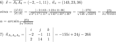 6)\; \; \vec{s}=\overline {A_1A_4}=(-2,-1,11)\; ,\; \vec{n}_{\pi }=(143,23,36)\\\\sin \alpha =\frac{|(\vec{s}\cdot \vec{n})|}{|\vec{s}|\cdot |\vec{n}|}=\frac{|-2\cdot 143-1\cdot 23+11\cdot 36|}{\sqrt{2^2+1^2+11^2}\cdot \sqrt{143^2+23^2+36^2}}=\frac{|-273|}{\sqrt{126}\cdot \sqrt{22274}}=\frac{273}{2\sqrt{701631}}\\\\ \alpha =arcsin\frac{273}{2\sqrt{701631}}\\\\7)\; \; \vec{n}_{A_1A_4A_3}= \left|\begin{array}{ccc}i&j&k\\-2&-1&11\\2&14&1\end{array}\right|=-155i+24j-26k