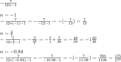 - \frac{7}{12n-1} \\ \\ &#10;n=-1 \\ &#10;- \frac{7}{12*(-1) -1}= - \frac{7}{-12-1} =- (- \frac{7}{13} )= \frac{7}{13} \\ \\ &#10;n= \frac{3}{7} \\ &#10;- \frac{7}{12* \frac{3}{7}-1}= - \frac{7}{ \frac{29}{7} } = - \frac{7}{1} * \frac{7}{29} = - \frac{49}{29}=-1 \frac{20}{29} \\ \\ &#10;n= -0.84 \\ &#10;- \frac{7}{12*(-0.84) -1 } = - \frac{7}{-10.08-1} = -(- \frac{7}{11,08} )= \frac{700}{1108} = \frac{175}{277} &#10;