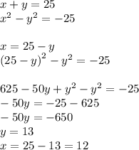 x + y = 25 \\ {x}^{2} - {y}^{2} = - 25 \\ \\ x = 25 - y \\ {(25 - y)}^{2} - {y}^{2} = - 25 \\ \\ 625 - 50y + {y}^{2} - {y}^{2} = - 25 \\ - 50y = - 25 - 625 \\ - 50y = - 650 \\ y = 13 \\ x = 25 - 13 = 12