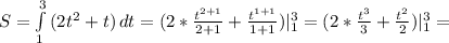 S= \int\limits^3_1 {(2t ^{2} +t)} \, dt=(2* \frac{ t^{2+1} }{2+1}+ \frac{ t^{1+1} }{1+1} ) | _{1} ^{3} =(2* \frac{ t^{3} }{3}+ \frac{ t^{2} }{2} )| _{1} ^{3} =