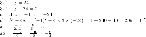 3 {x}^{2} - x = 24 \\ 3 {x}^{2} - x - 24 = 0 \\ a = 3 \: \: \: b = - 1 \: \: \: c = - 24 \\ d = {b}^{2} - 4ac = {( - 1)}^{2} - 4 \times 3 \times ( - 24) = 1 + 240 + 48 = 289 = {17}^{2} \\ x1 = \frac{1 + 17}{2 \times 3} = \frac{18}{6} = 3 \\ x2 = \frac{1 - 17}{6} = \frac{ - 16}{6} = - \frac{8}{3}