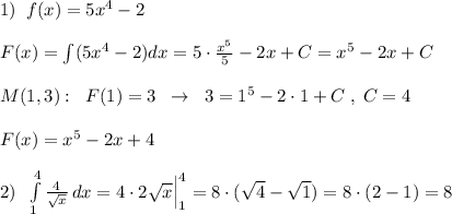 1)\; \; f(x)=5x^4-2\\\\F(x)=\int (5x^4-2)dx=5\cdot \frac{x^5}{5}-2x+C=x^5-2x+C\\\\M(1,3):\; \; F(1)=3\; \; \to \; \; 3=1^5-2\cdot 1+C\; ,\; C=4\\\\F(x)=x^5-2x+4\\\\2)\; \; \int\limits^4_1 \frac{4}{\sqrt{x}} \, dx=4\cdot 2\sqrt{x}\Big |_1^4=8\cdot (\sqrt4-\sqrt1)=8\cdot (2-1)=8