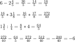 6 - 2 \frac{4}{5} = \frac{30}{5} - \frac{14}{5}=\frac{16}{5} \\ \\&#10;\frac{16}{5}*3 \frac{1}{8}=\frac{16}{5}* \frac{17}{8} = \frac{272}{40} \\ \\&#10;1\frac{3}{5}:\frac{1}{4}=\frac{8}{5}*4=\frac{64}{5} \\ \\&#10;\frac{272}{40} -\frac{64}{5}=\frac{272}{40} -\frac{512}{40}=-\frac{240}{40}=-6