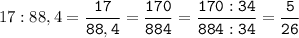 17:88,4=\tt\displaystyle\frac{17}{88,4}=\frac{170}{884}=\frac{170:34}{884:34}=\frac{5}{26}\\\\