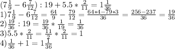 (7 \frac{1}{9} -6 \frac{7}{12}):19+5.5* \frac{2}{11}=1 \frac{1}{36} \\ 1) 7 \frac{1}{9}-6 \frac{7}{12}= \frac{64}{9}- \frac{79}{12}= \frac{64*4-79*3}{36}= \frac{256-237}{36}= \frac{19}{36} \\ 2) \frac{19}{36}:19= \frac{19}{36}* \frac{1}{19}= \frac{1}{36} \\ 3) 5.5* \frac{2}{11}= \frac{11}{2}* \frac{2}{11}=1 \\ 4) \frac{1}{36}+1=1 \frac{1}{36}