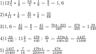 1)12 \frac{4}{5} * \frac{1}{8} = \frac{64}{5} * \frac{1}{8} = \frac{8}{5} = 1,6 \\ \\ &#10;2)4 \frac{1}{11} * \frac{1}{8} = \frac{45}{11} * \frac{1}{8} = \frac{45}{88} \\ \\ &#10;3) 1,6 - \frac{45}{88} = \frac{8}{5} - \frac{45}{88} = \frac{704-225}{440} = \frac{479}{440} =1 \frac{39}{440} \\ \\ &#10;4)1 \frac{39}{440}:11 \frac{2}{3} = \frac{479}{440} : \frac{35}{3} = \frac{479*3}{440*35} = \frac{1437}{15400} \\ \\ &#10;5)\frac{1437}{15400} * \frac{7}{18} = \frac{479*1}{2200*6} = \frac{479}{13200}