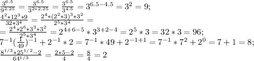 \frac{3^{6.5}}{9^{2.25}}=\frac{3^{6.5}}{3^{2*2.25}}=\frac{3^{6.5}}{3^{4.5}}=3^{6.5-4.5}=3^2=9;\\\frac{4^2*12^3*9}{32*3^4}=\frac{2^4*(2^2*3)^3*3^2}{2^5*3^4}=\\=\frac{2^4*2^6*3^3*3^2}{2^5*3^4}=2^{4+6-5}*3^{3+2-4}=2^5*3=32*3=96;\\7^{-1}(\frac{1}{49})^{-1}+2^{-1}*2=7^{-1}*49+2^{-1+1}=7^{-1}*7^2+2^0=7+1=8;\\\frac{8^{1/3}*25^{1/2}-2}{64^{1/3}}=\frac{2*5-2}{4}=\frac{8}{4}=2