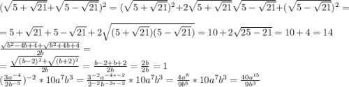 (\sqrt{5+\sqrt{21}}+\sqrt{5-\sqrt{21}})^2=(\sqrt{5+\sqrt{21}})^2+2\sqrt{5+\sqrt{21}}\sqrt{5-\sqrt{21}}+(\sqrt{5-\sqrt{21}})^2=\\=5+\sqrt{21}+5-\sqrt{21}+2\sqrt{(5+\sqrt{21})(5-\sqrt{21})}=10+2\sqrt{25-21}=10+4=14\\\frac{\sqrt{b^2-4b+4}+\sqrt{b^2+4b+4}}{2b}=\\=\frac{\sqrt{(b-2)^2}+\sqrt{(b+2)^2}}{2b}=\frac{b-2+b+2}{2b}=\frac{2b}{2b}=1\\(\frac{3a^{-4}}{2b^{-3}})^{-2}*10a^7b^3=\frac{3^{-2}a^{-4*-2}}{2^{-2}b^{-3*-2}}*10a^7b^3=\frac{4a^8}{9b^6}*10a^7b^3=\frac{40a^{15}}{9b^3}