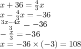 x + 36 = \frac{4}{3}x \\ x - \frac{4}{3} x = - 36 \\ \frac{3x - 4x}{3} = - 36 \\ - \frac{x}{3} = - 36 \\ x = - 36 \times ( - 3) = 108