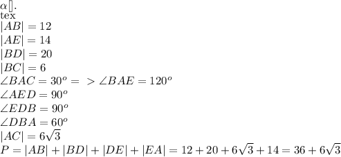 \alpha[\tex].\\[tex]|AB| = 12\\|AE|=14\\|BD|=20\\|BC|=6\\ \angle BAC = 30^o =\ \textgreater \ \angle BAE = 120^o \\ \angle AED = 90^o \\ \angle EDB = 90^o \\ \angle DBA = 60^o \\ |AC|= 6\sqrt{3}\\P=|AB|+|BD|+|DE|+|EA|=12+20+6\sqrt{3}+14=36+6\sqrt{3}