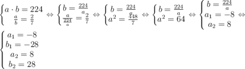 \large \left\{\begin{matrix} a\cdot b=224\\ {a\over b}={2\over7} \end{matrix}\right.\Leftrightarrow \left\{\begin{matrix} b={224\over a}\\ {a\over {224\over a}}={2\over7} \end{matrix}\right. \Leftrightarrow \left\{\begin{matrix} b={224\over a}\\ a^2={448\over7} \end{matrix}\right.\Leftrightarrow \left\{\begin{matrix} b={224\over a}\\ a^2=64 \end{matrix}\right. \Leftrightarrow \left\{\begin{matrix} b={224\over a}\\ a_1=-8\\ a_2=8 \end{matrix}\right.\Leftrightarrow \left\{\begin{matrix} a_1=-8\\ b_1=-28\\ a_2=8\\ b_2=28 \end{matrix}\right.