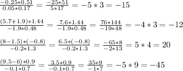 \frac{-0.25*0.51}{0.05*0.17} = \frac{-25*51}{5*17} =-5*3=-15 \\ \\ \frac{(5.7+1.9)*1.44}{-1.9*0.48} = \frac{7.6*1.44}{-1.9*0.48} = \frac{76*144}{-19*48} =-4*3=-12 \\ \\ \frac{(8-1.5)*(-0.8)}{-0.2*1.3} = \frac{6.5*(-0.8)}{-0.2*1.3} = \frac{-65*8}{-2*13} =5*4=20 \\ \\ \frac{(9.5-6)*0.9}{-0.1*0.7} = \frac{3.5*0.9}{-0.1*0.7} = \frac{35*9}{-1*7} =-5*9=-45 \\ \\