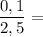 \dfrac{0,1}{2,5}=