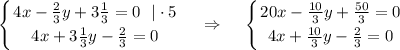 \displaystyle \left \{ {{4x- \frac{2}{3}y+3\frac{1}{3}=0~~|\cdot 5 } \atop {4x+3\frac{1}{3}y-\frac{2}{3}=0}} \right. ~~~\Rightarrow~~~ \left \{ {{20x-\frac{10}{3}y+\frac{50}{3}=0} \atop {4x+\frac{10}{3}y-\frac{2}{3}=0}} \right.