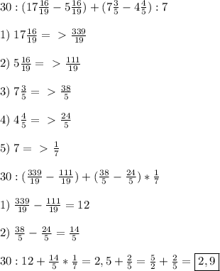 30:(17 \frac{16}{19} -5\frac{16}{19} )+(7\frac{3}{5}-4\frac{4}{5}):7 \\\\1)\;17\frac{16}{19} =\ \textgreater \ \frac{339}{19}\\\\2)\;5\frac{16}{19}=\ \textgreater \ \frac{111}{19}\\\\3)\;7\frac{3}{5}=\ \textgreater \ \frac{38}{5}\\\\4)\;4\frac{4}{5}=\ \textgreater \ \frac{24}{5}\\\\5)\;7=\ \textgreater \ \frac{1}{7}\\\\&#10;30:( \frac{339}{19}-\frac{111}{19})+(\frac{38}{5}-\frac{24}{5})*\frac{1}{7}\\\\&#10;1)\; \frac{339}{19}-\frac{111}{19}=12\\\\2)\;&#10;\frac{38}{5}-\frac{24}{5}= \frac{14}{5}\\\\30:12+ \frac{14}{5}*\frac{1}{7}=2,5+ \frac{2}{5}= \frac{5}{2}+ \frac{2}{5} =\boxed{2,9} &#10;