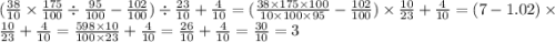 ( \frac{38}{10} \times \frac{175}{100} \div \frac{95}{100} - \frac{102}{100} ) \div \frac{23}{10} + \frac{4}{10} = ( \frac{38 \times 175 \times 100}{10 \times 100 \times 95} - \frac{102}{100} ) \times \frac{10}{23} + \frac{4}{10} = (7 - 1.02) \times \frac{10}{23} + \frac{4}{10} = \frac{598 \times 10}{100 \times 23} + \frac{4}{10} = \frac{26}{10} + \frac{4}{10} = \frac{30}{10} = 3