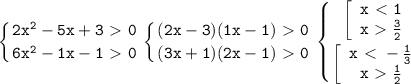 \displaystyle\mathtt{\left\{{{2x^2-5x+3\ \textgreater \ 0}\atop{6x^2-1x-1\ \textgreater \ 0}}\right\left\{{{(2x-3)(1x-1)\ \textgreater \ 0}\atop{(3x+1)(2x-1)\ \textgreater \ 0}}\right\left\{{{\left[\begin{array}{ccc}\mathtt{x\ \textless \ 1}\\\mathtt{x\ \textgreater \ \frac{3}{2}}\end{array}\right}\atop{\left[\begin{array}{ccc}\mathtt{x\ \textless \ -\frac{1}{3}}\\\mathtt{x\ \textgreater \ \frac{1}{2}}\end{array}\right}}\right}