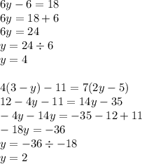 6y - 6 = 18 \\ 6y = 18 + 6 \\ 6y = 24 \\ y = 24 \div 6 \\ y = 4 \\ \\ 4(3 - y) - 11 = 7(2y - 5) \\ 12 - 4y - 11 = 14y - 35 \\ - 4y - 14y = - 35 - 12 + 11 \\ - 18y = - 36 \\ y = - 36 \div - 18 \\ y = 2