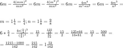 6m - \frac{4(mm)^2}{mn^2} = 6m - \frac{4(m^2)^2}{mn^2} = 6m - \frac{4m^4}{m^1*n^2} = 6m- \frac{4m^3}{n^2} =\\ \\ \\ m= 1 \frac{1}{4} = \frac{5}{4} ; n= 1 \frac{1}{8} = \frac{9}{8} \\ \\ 6 * \frac{5}{4} - \frac{4 * ( \frac{5}{4})^3 }{( \frac{9}{8})^2 } = \frac{15}{2} - \frac{ \frac{125}{16} }{\frac{81}{64} } = \frac{15}{2} - \frac{125*64}{16*81} = \frac{15}{2} - \frac{500}{81} = \\ \\ = \frac{1215 - 1000}{162} = \frac{215}{162} = 1 \frac{53}{162} \\ \\ \\