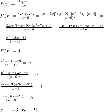 f(x)=\frac{x^{2}+7x}{x-9}\\\\&#10;f'(x)=[\frac{x^{2}+7x}{x-9} ]'=\frac{[x^2+7x]'*[x-9]-[x^2+7x]*[x-9]'}{(x-9)^2}=\\\\&#10;=\frac{[2x+7]*[x-9]-[x^2+7x]*[1]}{(x-9)^2}=\frac{2x^2-18x+7x-63-x^2-7x}{(x-9)^2}=\\\\&#10;=\frac{x^2-18x-63}{(x-9)^2}.\\\\&#10;f'(x)=0\\\\&#10;\frac{x^2-18x-63}{(x-9)^2}=0\\\\&#10;\frac{x^2-21x+3x-63}{(x-9)^2}=0\\\\&#10;\frac{x(x-21)+3(x-21)}{(x-9)^2}=0\\\\&#10;\frac{(x+3)(x-21)}{(x-9)^2}=0\\\\&#10;x_1=-3\ \ x_2=21