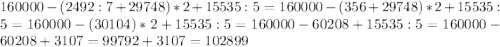 160000-(2492:7+29748)*2+15535:5=160000-(356+29748)*2+15535:5=160000-(30104)*2+15535:5=160000-60208+15535:5=160000-60208+3107=99792+3107=102899