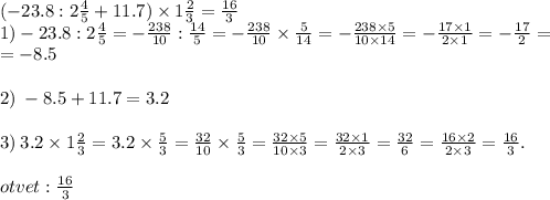 ( - 23.8 : 2 \frac{4}{5} + 11.7) \times 1 \frac{2}{3} = \frac{16}{3} \\ 1) - 23.8: 2 \frac{4}{5} = - \frac{238}{10} : \frac{14}{5} = - \frac{238}{10} \times \frac{5}{14} = - \frac{238 \times 5}{10 \times 14} = - \frac{17 \times 1}{2 \times 1} = - \frac{17}{2} = \\ = - 8.5 \\ \\ 2) \: - 8.5 + 11.7 = 3.2 \\ \\ 3) \: 3.2 \times 1 \frac{2}{3} = 3.2 \times \frac{5}{3} = \frac{32}{10} \times \frac{5}{3} = \frac{32 \times 5}{10 \times 3} = \frac{32 \times 1}{2 \times 3} = \frac{32}{6} = \frac{16 \times 2}{2 \times 3} = \frac{16}{3} . \\ \\ otvet : \frac{16}{3}