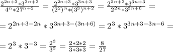 \frac{2^{2n+3} * 3^{3n+3}}{4^{n} * 27^{n+2} } = \frac{2^{2n+3} * 3^{3n + 3}}{(2^2)^n * (3^3)^{n+2}} = \frac{2^{2n+3} * 3^{3n + 3}}{2^{2n} *3^{3n+6}} = \\ \\ = 2^{2n+3-2n} * 3^{3n+3-(3n+6)} = 2^3 * 3^{3n+3-3n-6} = \\ \\ =2^3*3^{-3} = \frac{2^3}{3^3} = \frac{2*2*2}{3*3*3}= \frac{8}{27} \\ \\