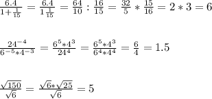 \frac{6.4}{1+ \frac{1}{15} } = \frac{6.4}{1 \frac{1}{15} } = \frac{64}{10} : \frac{16}{15}= \frac{32}{5}* \frac{15}{16}= 2*3=6 \\ \\ \\ \frac{ 24^{-4} }{6^{-5} * 4^{-3} } = \frac{ 6^{5} * 4^{3} }{24^{4}} = \frac{ 6^{5} * 4^{3}}{ 6^{4} * 4^{4}} = \frac{6}{4} =1.5 \\ \\ \\ \frac{ \sqrt{150} }{ \sqrt{6} } = \frac{ \sqrt{6} * \sqrt{25} }{ \sqrt{6} } =5