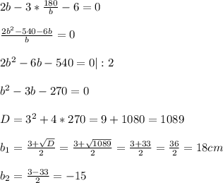 2b-3*\frac{180}{b}-6=0\\ \\ \frac{2b^{2}-540-6b }{b}=0 \\ \\ 2b^{2}-6b-540=0|:2\\ \\ b^{2} -3b-270=0\\ \\ D=3^{2} +4*270=9+1080=1089\\ \\ b_{1} =\frac{3+\sqrt{D} }{2}=\frac{3+\sqrt{1089} }{2}= \frac{3+33}{2}=\frac{36}{2}=18 cm\\ \\ b_{2} =\frac{3-33}{2}=-15