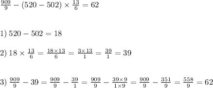 \frac{909}{9} - (520 - 502) \times \frac{13}{6} = 62 \\ \\ \\ 1) \: 520 - 502 = 18 \\ \\ 2) \: 18 \times \frac{13}{6} = \frac{18 \times 13}{6} = \frac{3 \times13}{1} = \frac{39}{1} = 39 \\ \\ \\ 3) \: \frac{909}{9} - 39= \frac{909}{9} - \frac{39}{1} = \frac{909}{9} - \frac{39 \times 9}{1 \times 9} = \frac{909}{9} - \frac{351}{9} = \frac{558}{9} = 62