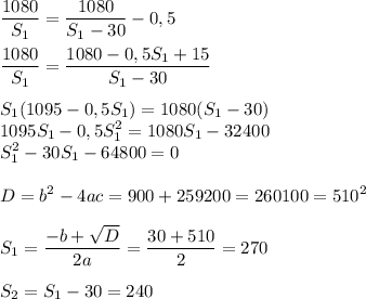 \displaystyle \frac{1080}{S_{1}}= \frac{1080}{S_{1}-30}-0,5 \\ \\ \frac{1080}{S_{1}}= \frac{1080-0,5S_{1}+15}{S_{1}-30} \\\\ S_{1}(1095-0,5S_{1})=1080(S_{1}-30) \\1095S_{1}-0,5S_{1}^{2}=1080S_{1}-32400 \\ S_{1}^{2}-30S_{1}-64800=0 \\\\D=b^{2}-4ac=900+259200=260100=510^{2} \\ \\ S_{1}= \frac{-b+ \sqrt{D}}{2a}= \frac{30+510}{2}=270 \\ \\ S_{2}=S_{1}-30=240