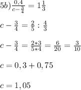 5b) \frac{0,4}{c - \frac{3}{4}} = 1\frac{1}{3}\\ \\c - \frac{3}{4} = \frac{2}{5} : \frac{4}{3}\\ \\c - \frac{3}{4} = \frac{2*3}{5*4} = \frac{6}{20} = \frac{3}{10}\\\\c = 0,3 + 0,75\\\\c = 1,05