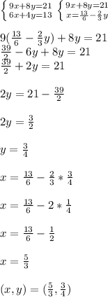 \left \{ {{9x+8y=21} \atop {6x+4y=13}} \right. \left \{ {{9x+8y=21} \atop {x= \frac{13}{6}- \frac{2}{3}y }} \right. \\ \\9( \frac{13}{6} - \frac{2}{3}y)+8y=21 \\ \frac{39}{2}-6y+8y=21 \\ \frac{39}{2}+2y=21\\ \\ 2y=21-\frac{39}{2}\\ \\ 2y= \frac{3}{2}\\ \\y= \frac{3}{4}\\ \\ x=\frac{13}{6} - \frac{2}{3} * \frac{3}{4} \\ \\x= \frac{13}{6} -2* \frac{1}{4}\\ \\x= \frac{13}{6} - \frac{1}{2}\\ \\x= \frac{5}{3}\\ \\ (x,y)=( \frac{5}{3}, \frac{3}{4})