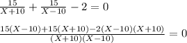 \frac{15}{X+10} + \frac{15}{X-10} - 2 = 0 \\ \\ \frac{15(X-10)+15(X+10)-2(X-10)(X+10)}{(X+10)(X-10)} =0