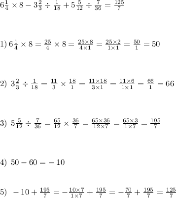 6 \frac{1}{4} \times 8 - 3 \frac{2}{3} \div \frac{1}{18} + 5 \frac{5}{12} \div \frac{7}{36} = \frac{125}{7} \\ \\ \\ \\ 1) \: 6 \frac{1}{4} \times 8 = \frac{25}{4} \times 8 = \frac{25 \times 8}{4 \times 1} = \frac{25 \times 2}{1 \times 1} = \frac{50}{1} = 50 \\ \\ \\ \\ 2) \: \: 3 \frac{2}{3} \div \frac{1}{18} = \frac{11}{3} \times \frac{18}{1} = \frac{11 \times 18}{3 \times 1} = \frac{11 \times 6}{1 \times 1} = \frac{66}{1} = 66 \\ \\ \\ \\ \: \: 3) \: \: 5 \frac{5}{12} \div \frac{7}{36} = \frac{65}{12} \times \frac{36}{7} = \frac{65 \times 36}{12 \times 7} = \frac{65 \times 3}{1 \times 7} = \frac{195}{7} \\ \\ \\ \\ 4) \: \: 50 - 60 = - \: 10 \\ \\ \\ 5) \: \: - 10 + \frac{195}{7} = - \frac{10 \times7 }{1 \times 7} + \frac{195}{7} = - \frac{70}{7} + \frac{195}{7} = \frac{125}{7}