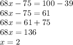 68 x - 75 = 100 - 39 \\ 68x - 75 = 61 \\ 68x = 61 + 75 \\ 68x = 136 \\ x = 2