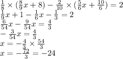 \frac{1}{8} \times ( \frac{8}{9} x + 8) - \frac{2}{10} \times ( \frac{5}{6} x + \frac{10}{6} ) = 2 \\ \frac{1}{9} x + 1 - \frac{1}{6} x - \frac{1}{3} = 2 \\ \frac{6}{54} x - \frac{9}{54} x = \frac{4}{3} \\ - \frac{3}{54} x = \frac{4}{3} \\ x = - \frac{4}{3} \times \frac{54}{3} \\ x = - \frac{72}{3} = - 24