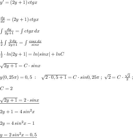 y'=(2y+1)\, ctgx\\\\\\\frac{dy}{dx}=(2y+1)\, ctgx\\\\\int \frac{dy}{2y+1}=\int ctgx\, dx\\\\\frac{1}{2}\int \frac{2\, dy}{2y+1}=\int \frac{cosx\, dx}{sinx}\\\\\frac{1}{2}\cdot ln|2y+1|=ln|sinx|+lnC\\\\\sqrt{2y+1}=C\cdot sinx\\\\y(0,25\pi )=0,5\; :\; \; \; \sqrt{2\cdot 0,5+1}=C\cdot sin0,25\pi \; ; \; \sqrt2=C\cdot \frac{\sqrt2}{2}\; ;\\\\C=2\\\\\underline {\sqrt{2y+1}=2\cdot sinx}\\\\2y+1=4\, sin^2x\\\\2y=4\, sin^2x-1\\\\\underline {y=2\, sin^2x-0,5}