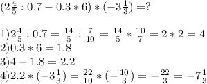 (2 \frac{4}{5} :0.7-0.3*6)*(-3 \frac{1}{3}) =? \\ \\ 1) 2 \frac{4}{5} :0.7= \frac{14}{5} : \frac{7}{10} = \frac{14}{5} * \frac{10}{7} = 2*2=4 \\ 2) 0.3*6=1.8 \\ 3) 4-1.8=2.2 \\ 4) 2.2*(-3 \frac{1}{3}) = \frac{22}{10} *(- \frac{10}{3} )= -\frac{22}{3} =-7\frac{1}{3}