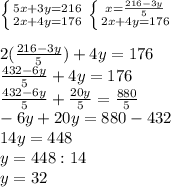 \left \{ {{5x + 3y = 216} \atop {2x+4y=176}} \right. \left \{ {{x= \frac{216-3y}{5} } \atop {2x+4y=176}} \right. \\ \\ 2(\frac{216-3y}{5})+4y=176 \\ \frac{432-6y}{5} +4y=176 \\ \frac{432-6y}{5} + \frac{20y}{5} = \frac{880}{5} \\ -6y+20y=880-432 \\ 14y=448 \\ y=448:14 \\ y=32