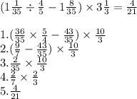 (1 \frac{1}{35} \div \frac{4}{5} - 1 \frac{8}{35} ) \times 3 \frac{1}{3} = \frac{4}{21} \\ \\ 1.( \frac{36}{35} \times \frac{5}{4} - \frac{43}{35} ) \times \frac{10}{3} \\ 2.( \frac{9}{7} - \frac{43}{35} ) \times \frac{10}{3} \\ 3. \frac{2}{35} \times \frac{10}{3} \\ 4. \frac{2}{7} \times \frac{2}{3} \\ 5. \frac{4}{21}