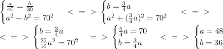 \begin {cases} \frac{a}{40} = \frac{b}{30} \\ a^2+b^2=70^2 \end {cases} \ \textless \ =\ \textgreater \ \begin {cases} b = \frac{3}{4}a \\ a^2+(\frac{3}{4}a)^2=70^2 \end {cases} \ \textless \ =\ \textgreater \ \\&#10;\ \textless \ =\ \textgreater \ \begin {cases} b = \frac{3}{4}a \\ \frac{25}{16}a^2=70^2 \end {cases} =\ \textgreater \ \begin {cases} \frac{5}{4}a=70 \\ b = \frac{3}{4}a \end {cases} \ \textless \ =\ \textgreater \ \begin {cases} a=48 \\ b = 36 \end {cases} &#10;