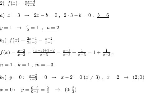 2)\; \; f(x)=\frac{ax-4}{2x-b}\\\\a)\; \; x=3\; \; \to \; \; 2x-b=0\; ,\; \; 2\cdot 3-b=0\; ,\; \; \underline {b=6}\\\\y=1\; \; \to \; \; \frac{a}{2}=1\; \; ,\; \; \underline {a=2}\\\\b_1)\; \; f(x)=\frac{2x-4}{2x-6}=\frac{x-2}{x-3}\\\\f(x)=\frac{x-2}{x-3}=\frac{(x-3)+3-2}{x-3}=\frac{x-3}{x-3}+\frac{1}{x-3}=1+\frac{1}{x-3}\; ,\\\\n=1\; ,\; k=1\; ,\; m=-3\; .\\\\b_2)\; \; y=0:\; \; \frac{x-2}{x-3}=0\; \; \to \; \; x-2=0\; (x\ne 3)\; ,\; \; x=2\; \; \to \; \; (2;0)\\\\x=0:\; \; \; y=\frac{0-2}{0-3}=\frac{2}{3}\; \; \; \to \; \; (0;\frac{2}{3})