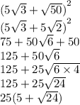 {(5 \sqrt{3} + \sqrt{50}) }^{2} \\ {(5 \sqrt{3} + 5 \sqrt{2} ) }^{2} \\ 75 + 50 \sqrt{6} + 50 \\ 125 + 50 \sqrt{6} \\ 125 + 25 \sqrt{6 \times 4} \\ 125 + 25 \sqrt{24} \\ 25(5 + \sqrt{24} )