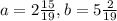 a= 2\frac{15}{19} , b= 5\frac{2}{19}