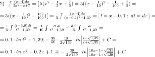 2)\; \; \int \frac{(x-4)dx}{5x^2-x+7}=[\, 5(x^2-\frac{1}{5}x+\frac{7}{5})=5((x-\frac{1}{10})^2-\frac{1}{100}+\frac{7}{5})=\\\\=5((x-\frac{1}{10})^2-\frac{139}{100})\, ]=\frac{1}{5}\int \frac{(x-4)dx}{(x-0,1)^2-1,39}=[\, t=x-0,1\; ;\; dt=dx\, ]=\\\\=\frac{1}{5}\int \frac{(t-3,9)dt}{t^2-1,39}=\frac{1}{10}\int \frac{2t\, dt}{t^2-1,39}-\frac{3,9}{5}\int \frac{dt}{t^2-1,39}=\\\\=0,1\cdot ln|t^2-1,39|-\frac{39}{50}\cdot \frac{10}{2\sqrt{139}}\cdot ln\Big |\frac{t-\sqrt{1,39}}{t+\sqrt{1,39}}\Big |+C=\\\\=0,1\cdot ln|x^2-0,2x+1,4|-\frac{39}{2\sqrt{139}}\cdot ln\Big |\frac{10x-1-\sqrt{139}}{10x-1+\sqrt{139}}\Big |+C