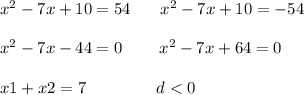 {x}^{2} - 7x + 10 = 54 \: \: \: \: \: \: \: \: {x}^{2} - 7x + 10 = - 54 \\ \\ {x}^{2} - 7x - 44 = 0 \: \: \: \: \: \: \: \: \: \: {x}^{2} - 7x + 64 = 0 \\ \\ x1 + x2 = 7 \: \: \: \: \: \: \: \: \: \: \: \: \: \: \: \: \: \: \: d < 0