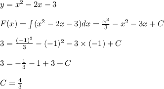 y = {x}^{2} - 2x - 3 \\ \\ F(x) = \int ( {x}^{2} - 2x - 3)dx = \frac{ {x}^{3} }{3} - {x}^{2} - 3x + C \\ \\ 3 = \frac{ ({ - 1})^{3} }{3} - ( { - 1})^{2} - 3 \times ( - 1) + C \\ \\ 3 = - \frac{1}{3} - 1 + 3 + C \\ \\ C = \frac{4}{3}