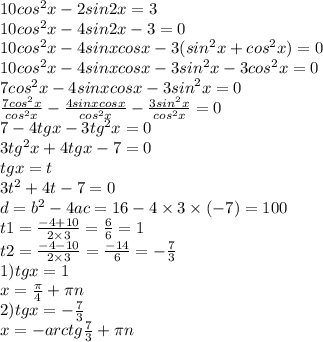 10 {cos}^{2} x - 2sin2x = 3 \\ 10 {cos}^{2} x - 4sin2x - 3 = 0 \\ 10 {cos}^{2} x - 4sinxcosx - 3( {sin}^{2} x + {cos}^{2} x ) = 0 \\ 10 {cos}^{2} x - 4sinxcosx - 3 {sin}^{2} x - 3 {cos}^{2} x = 0 \\ 7 {cos}^{2} x - 4sinxcosx - 3 {sin}^{2} x = 0 \\ \frac{7 {cos}^{2} x}{ {cos}^{2} x} - \frac{4sinxcosx}{ {cos}^{2}x } - \frac{3 {sin}^{2} x}{ {cos}^{2} x} = 0 \\ 7 - 4tgx - 3 {tg}^{2} x = 0 \\ 3 {tg}^{2} x + 4tgx - 7 = 0 \\ tgx = t \\ 3 {t}^{2} + 4t - 7 = 0 \\ d = {b}^{2} - 4ac = 16 - 4 \times 3 \times ( - 7 ) = 100 \\ t1 = \frac{ - 4 + 10}{2 \times 3} = \frac{6}{6} = 1 \\ t2 = \frac{ - 4 - 10}{2 \times 3} = \frac{ - 14}{6} = - \frac{7}{3} \\ 1)tgx = 1 \\ x = \frac{\pi}{4} + \pi n \\ 2)tgx = - \frac{7}{3} \\ x = - arctg \frac{7}{3} + \pi n